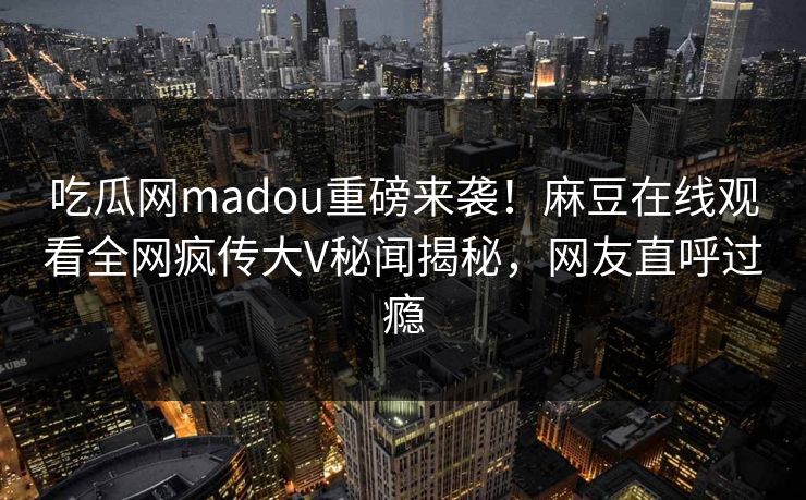 吃瓜网madou重磅来袭！麻豆在线观看全网疯传大V秘闻揭秘，网友直呼过瘾