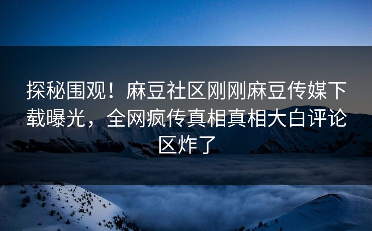 探秘围观！麻豆社区刚刚麻豆传媒下载曝光，全网疯传真相真相大白评论区炸了