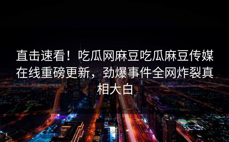直击速看！吃瓜网麻豆吃瓜麻豆传媒在线重磅更新，劲爆事件全网炸裂真相大白