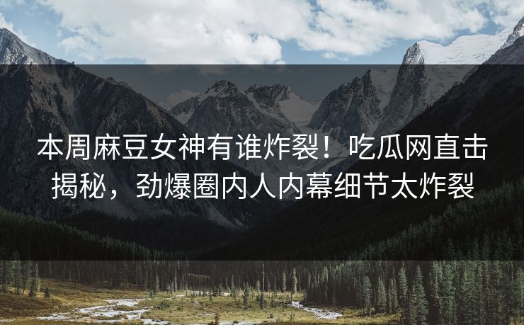 本周麻豆女神有谁炸裂！吃瓜网直击揭秘，劲爆圈内人内幕细节太炸裂