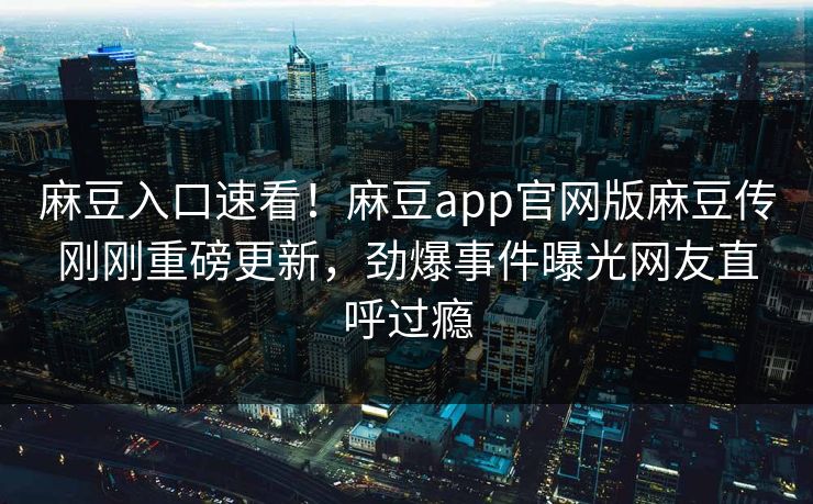麻豆入口速看！麻豆app官网版麻豆传刚刚重磅更新，劲爆事件曝光网友直呼过瘾
