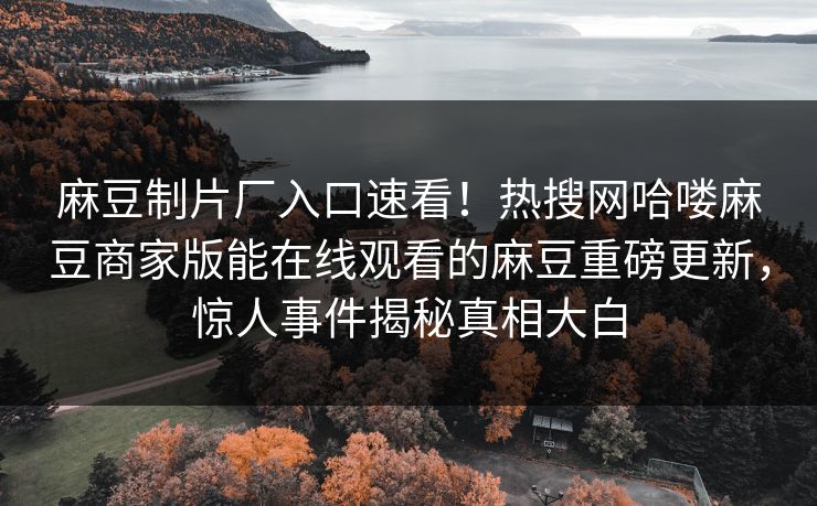 麻豆制片厂入口速看！热搜网哈喽麻豆商家版能在线观看的麻豆重磅更新，惊人事件揭秘真相大白