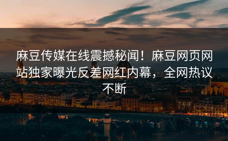 麻豆传媒在线震撼秘闻！麻豆网页网站独家曝光反差网红内幕，全网热议不断