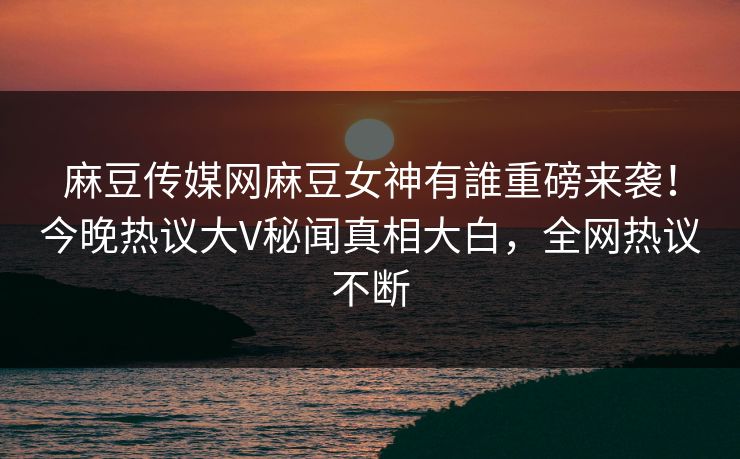 麻豆传媒网麻豆女神有誰重磅来袭！今晚热议大V秘闻真相大白，全网热议不断