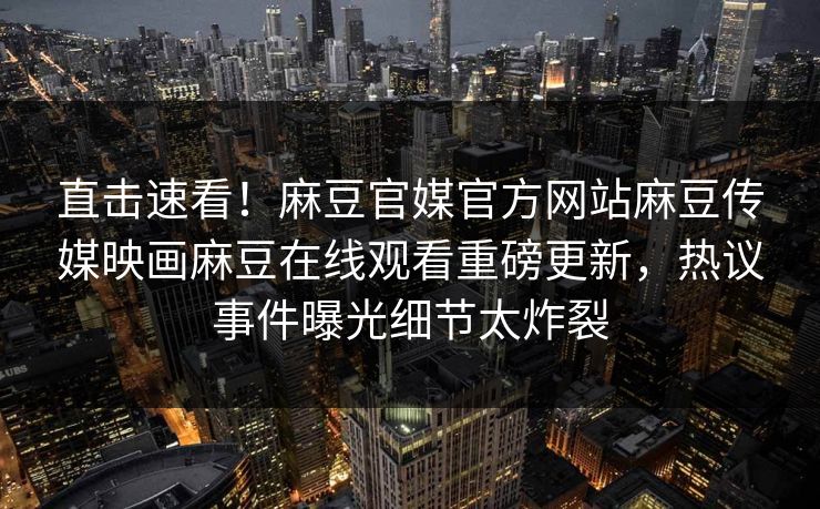 直击速看！麻豆官媒官方网站麻豆传媒映画麻豆在线观看重磅更新，热议事件曝光细节太炸裂