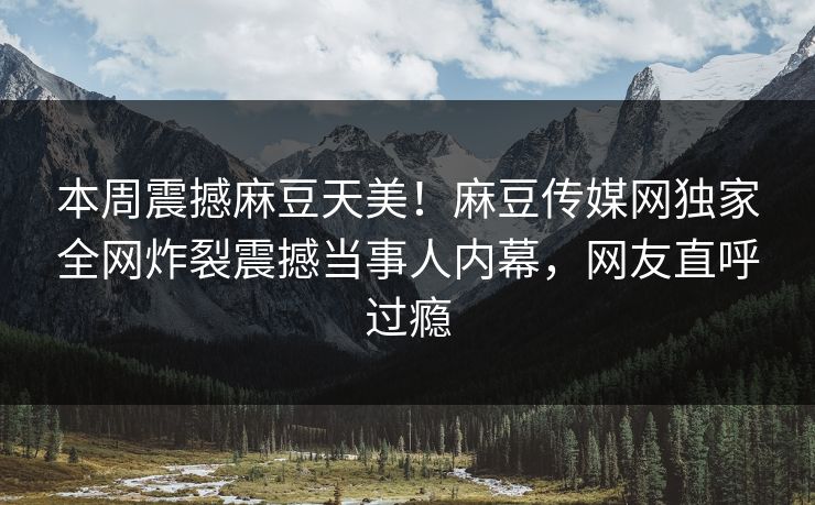 本周震撼麻豆天美！麻豆传媒网独家全网炸裂震撼当事人内幕，网友直呼过瘾