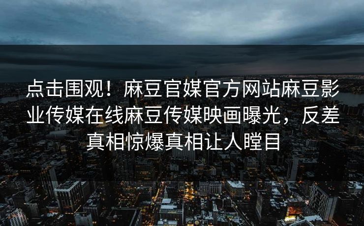 点击围观！麻豆官媒官方网站麻豆影业传媒在线麻豆传媒映画曝光，反差真相惊爆真相让人瞠目
