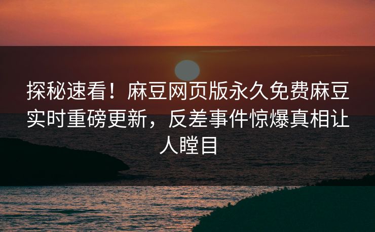 探秘速看！麻豆网页版永久免费麻豆实时重磅更新，反差事件惊爆真相让人瞠目