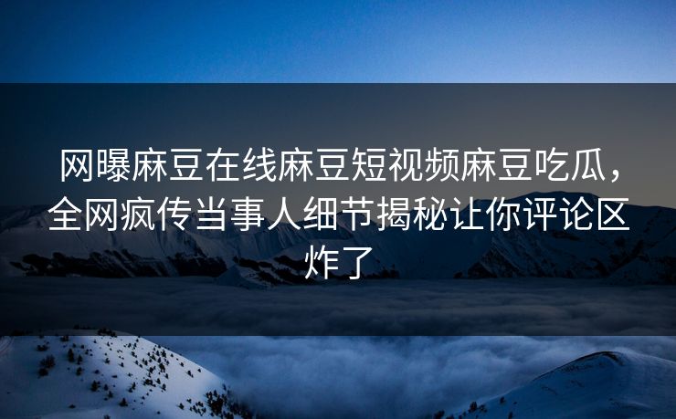网曝麻豆在线麻豆短视频麻豆吃瓜，全网疯传当事人细节揭秘让你评论区炸了