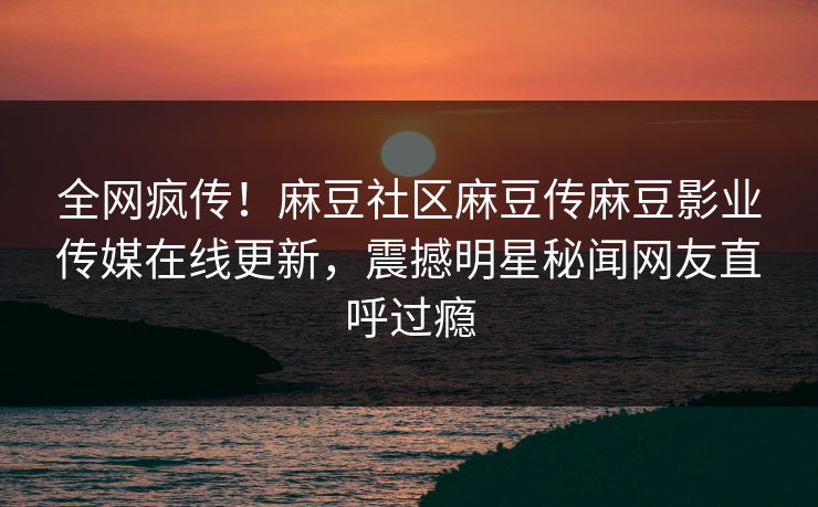 全网疯传！麻豆社区麻豆传麻豆影业传媒在线更新，震撼明星秘闻网友直呼过瘾