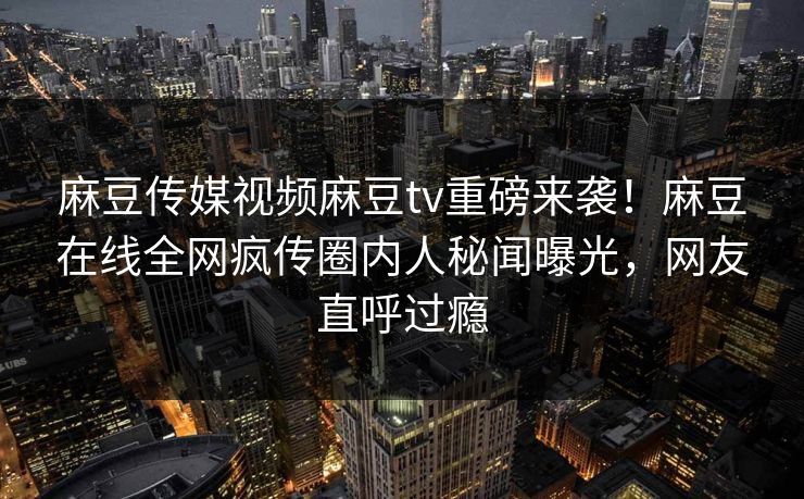 麻豆传媒视频麻豆tv重磅来袭！麻豆在线全网疯传圈内人秘闻曝光，网友直呼过瘾