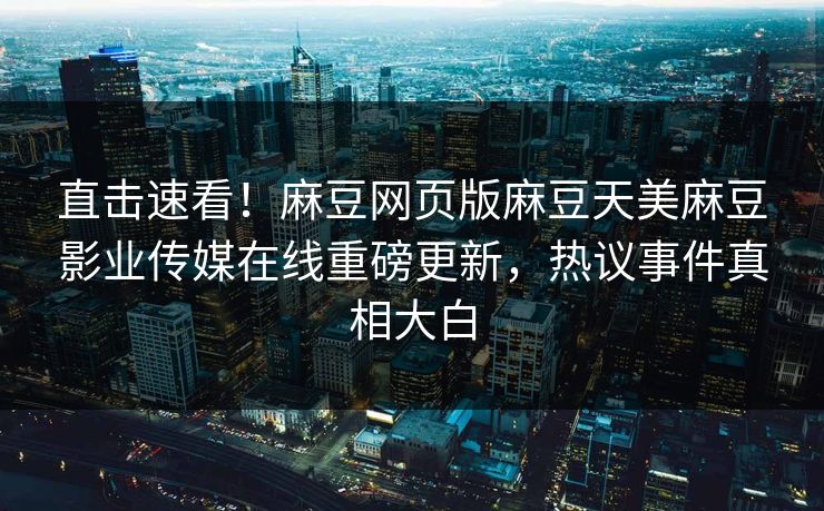 直击速看！麻豆网页版麻豆天美麻豆影业传媒在线重磅更新，热议事件真相大白