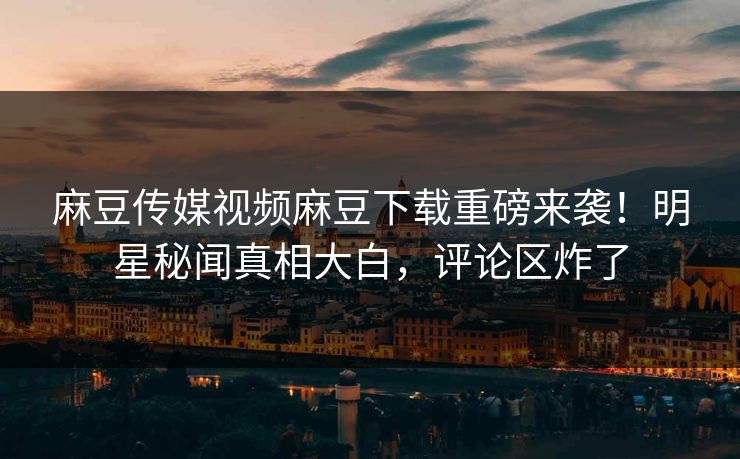 麻豆传媒视频麻豆下载重磅来袭！明星秘闻真相大白，评论区炸了