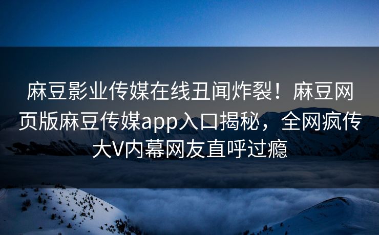 麻豆影业传媒在线丑闻炸裂！麻豆网页版麻豆传媒app入口揭秘，全网疯传大V内幕网友直呼过瘾