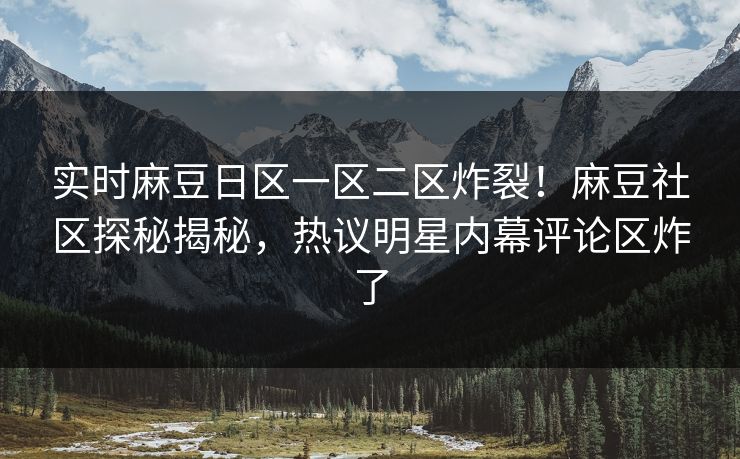 实时麻豆日区一区二区炸裂！麻豆社区探秘揭秘，热议明星内幕评论区炸了