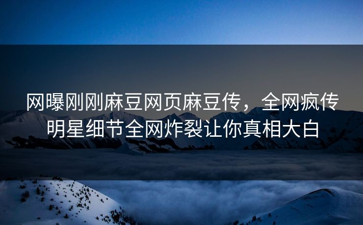 网曝刚刚麻豆网页麻豆传，全网疯传明星细节全网炸裂让你真相大白