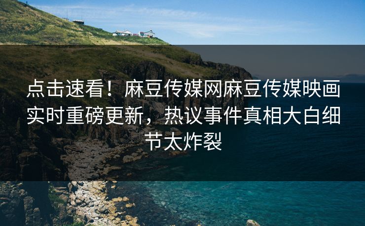 点击速看！麻豆传媒网麻豆传媒映画实时重磅更新，热议事件真相大白细节太炸裂