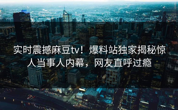 实时震撼麻豆tv！爆料站独家揭秘惊人当事人内幕，网友直呼过瘾
