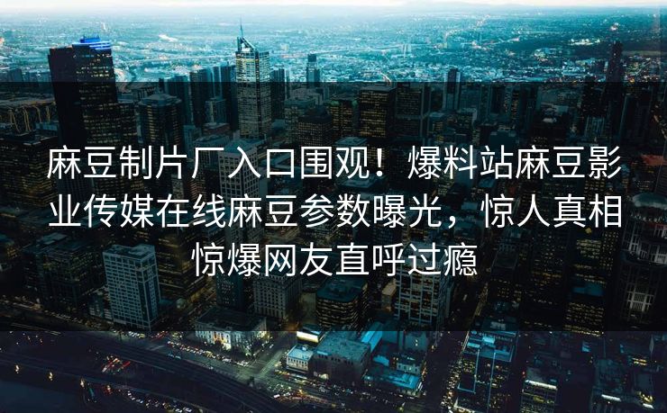 麻豆制片厂入口围观！爆料站麻豆影业传媒在线麻豆参数曝光，惊人真相惊爆网友直呼过瘾