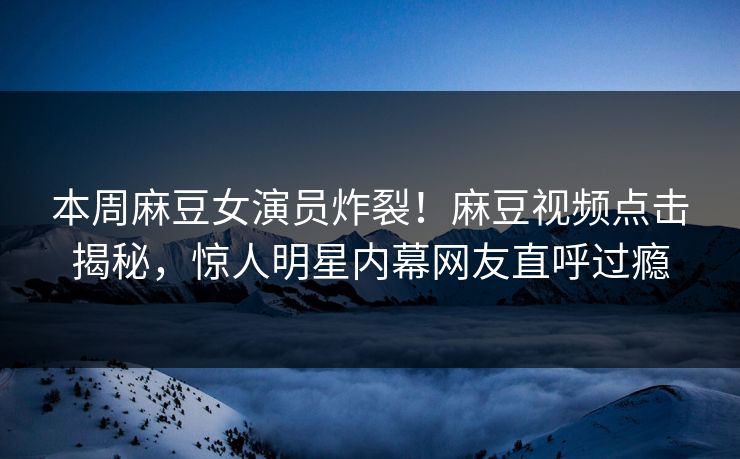 本周麻豆女演员炸裂！麻豆视频点击揭秘，惊人明星内幕网友直呼过瘾