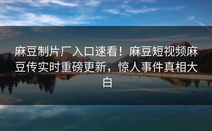 麻豆制片厂入口速看！麻豆短视频麻豆传实时重磅更新，惊人事件真相大白
