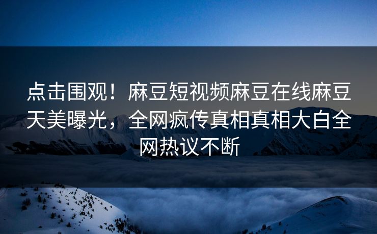 点击围观！麻豆短视频麻豆在线麻豆天美曝光，全网疯传真相真相大白全网热议不断