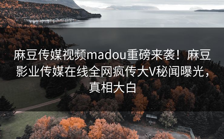 麻豆传媒视频madou重磅来袭！麻豆影业传媒在线全网疯传大V秘闻曝光，真相大白