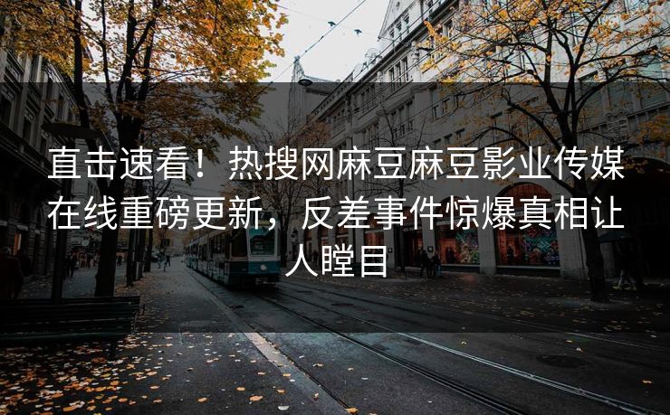直击速看！热搜网麻豆麻豆影业传媒在线重磅更新，反差事件惊爆真相让人瞠目