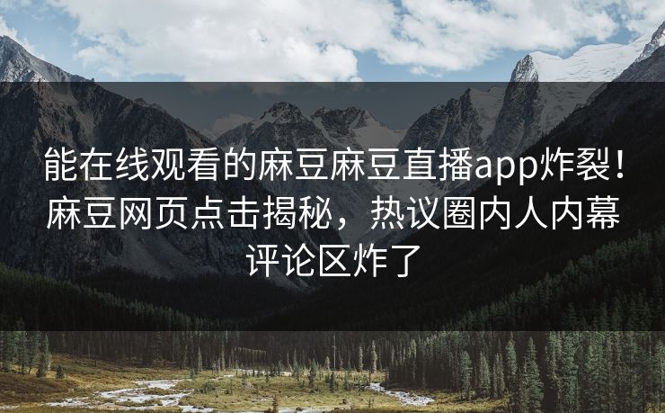 能在线观看的麻豆麻豆直播app炸裂！麻豆网页点击揭秘，热议圈内人内幕评论区炸了