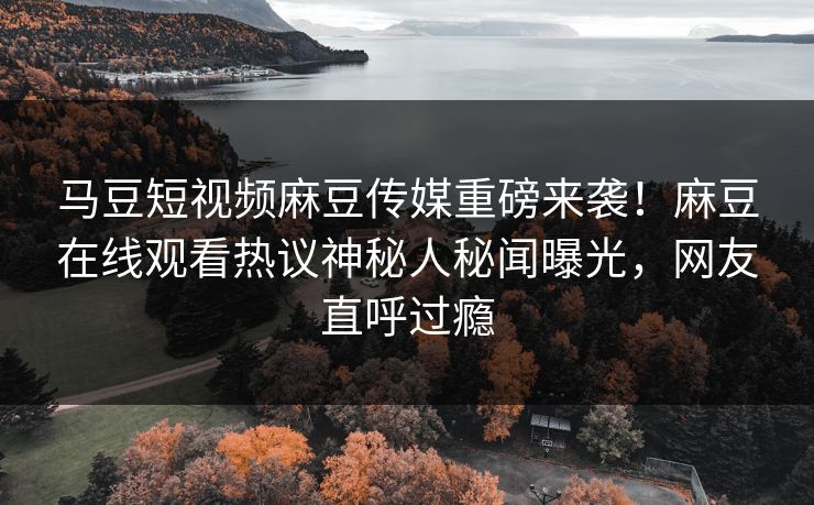 马豆短视频麻豆传媒重磅来袭！麻豆在线观看热议神秘人秘闻曝光，网友直呼过瘾