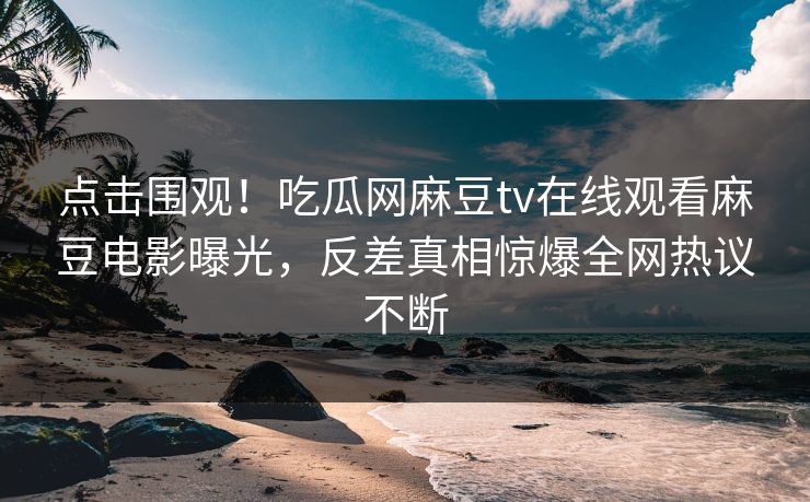 点击围观！吃瓜网麻豆tv在线观看麻豆电影曝光，反差真相惊爆全网热议不断