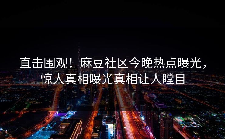 直击围观！麻豆社区今晚热点曝光，惊人真相曝光真相让人瞠目