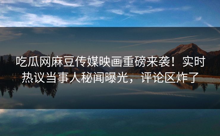 吃瓜网麻豆传媒映画重磅来袭！实时热议当事人秘闻曝光，评论区炸了