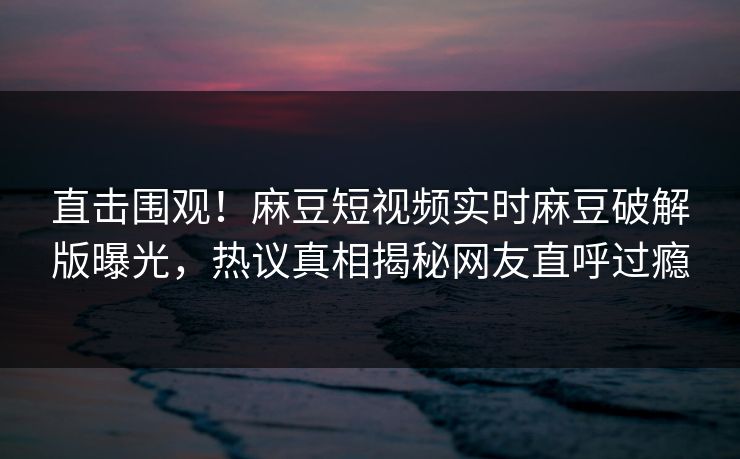 直击围观！麻豆短视频实时麻豆破解版曝光，热议真相揭秘网友直呼过瘾