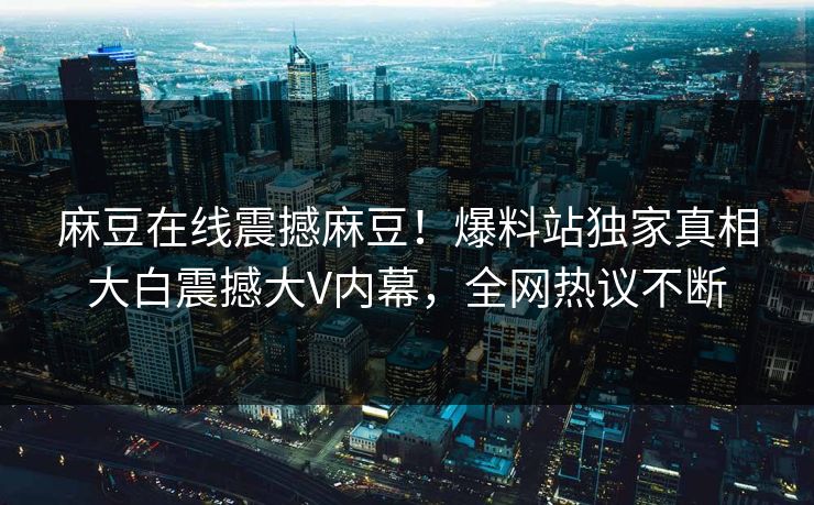 麻豆在线震撼麻豆！爆料站独家真相大白震撼大V内幕，全网热议不断