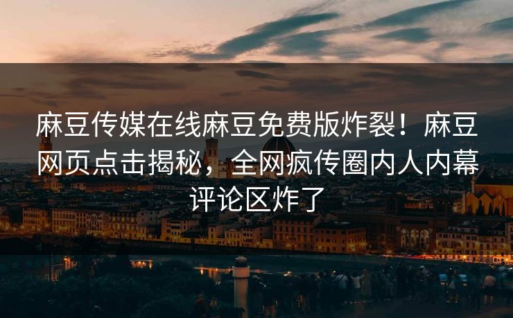 麻豆传媒在线麻豆免费版炸裂！麻豆网页点击揭秘，全网疯传圈内人内幕评论区炸了