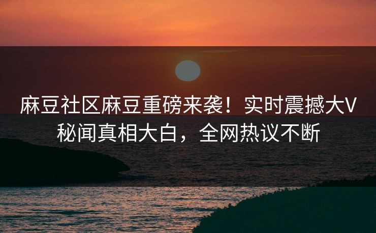 麻豆社区麻豆重磅来袭！实时震撼大V秘闻真相大白，全网热议不断
