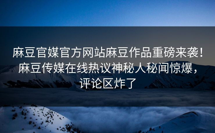 麻豆官媒官方网站麻豆作品重磅来袭！麻豆传媒在线热议神秘人秘闻惊爆，评论区炸了