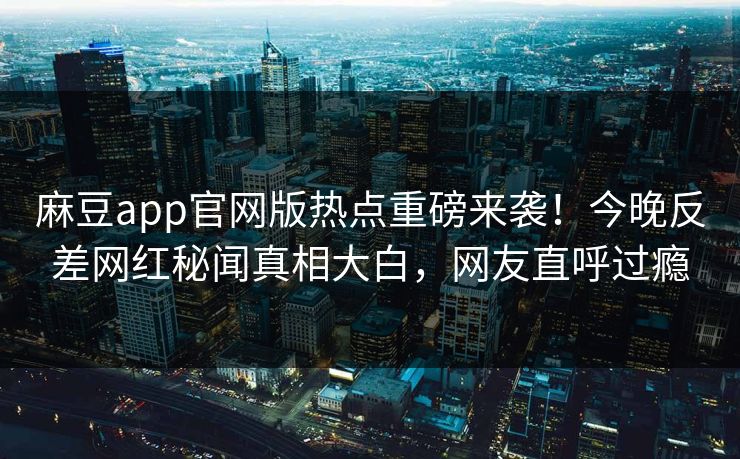 麻豆app官网版热点重磅来袭！今晚反差网红秘闻真相大白，网友直呼过瘾