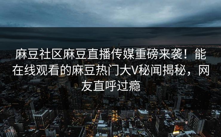 麻豆社区麻豆直播传媒重磅来袭！能在线观看的麻豆热门大V秘闻揭秘，网友直呼过瘾