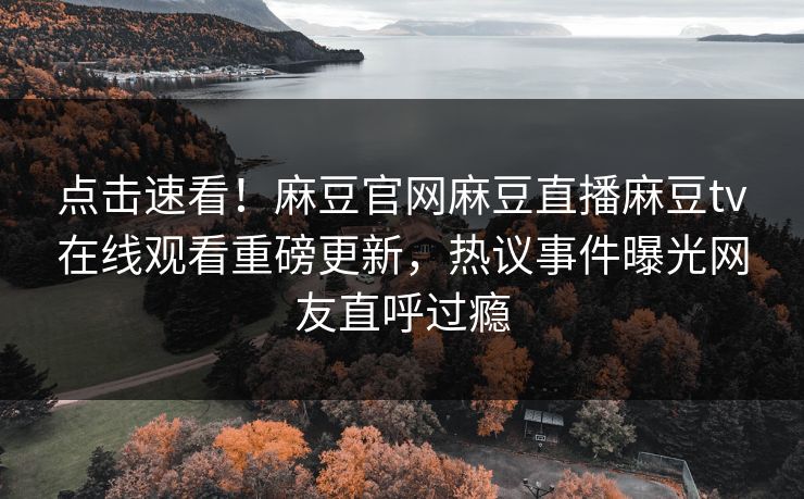 点击速看！麻豆官网麻豆直播麻豆tv在线观看重磅更新，热议事件曝光网友直呼过瘾