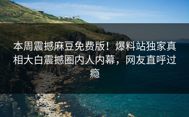本周震撼麻豆免费版！爆料站独家真相大白震撼圈内人内幕，网友直呼过瘾