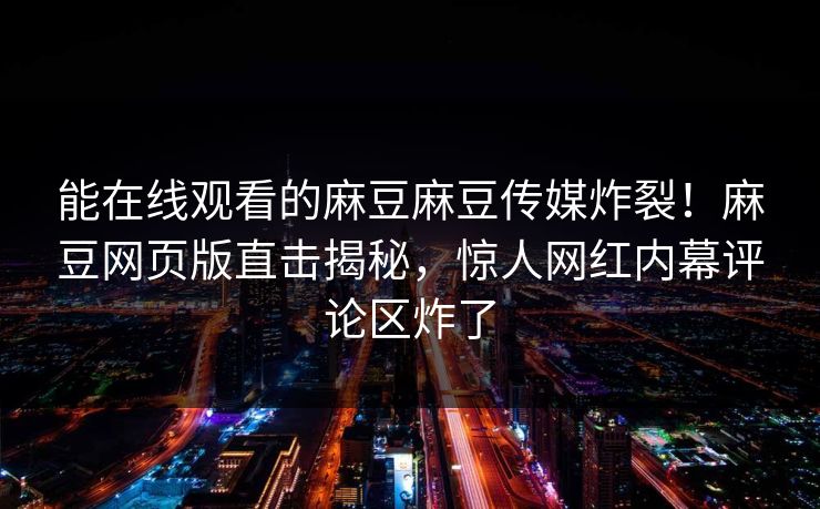 能在线观看的麻豆麻豆传媒炸裂！麻豆网页版直击揭秘，惊人网红内幕评论区炸了