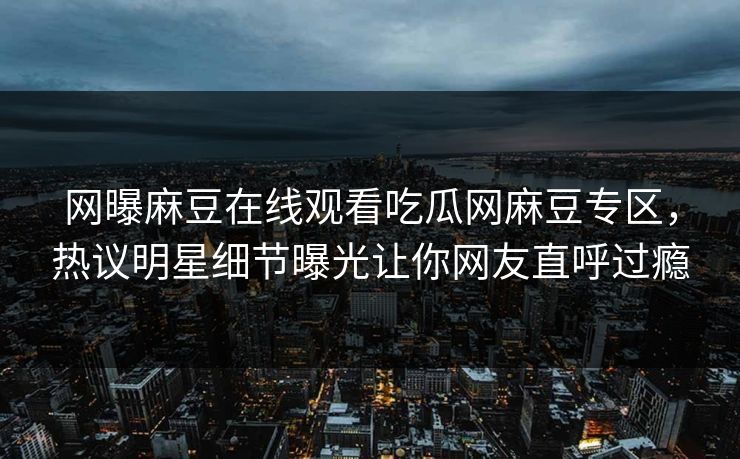 网曝麻豆在线观看吃瓜网麻豆专区，热议明星细节曝光让你网友直呼过瘾