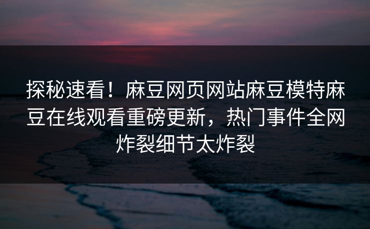 探秘速看！麻豆网页网站麻豆模特麻豆在线观看重磅更新，热门事件全网炸裂细节太炸裂