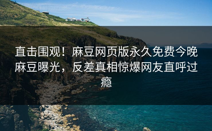 直击围观！麻豆网页版永久免费今晚麻豆曝光，反差真相惊爆网友直呼过瘾