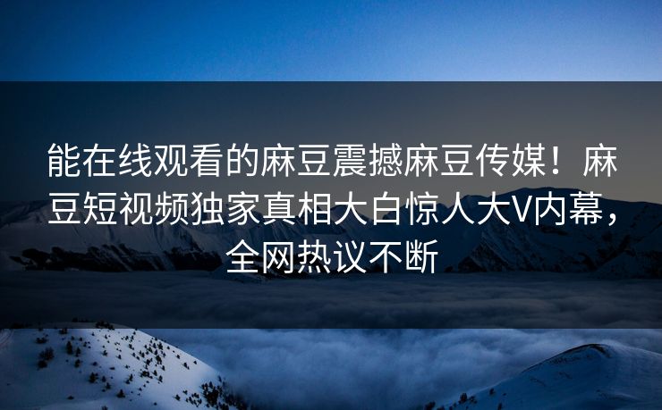 能在线观看的麻豆震撼麻豆传媒！麻豆短视频独家真相大白惊人大V内幕，全网热议不断