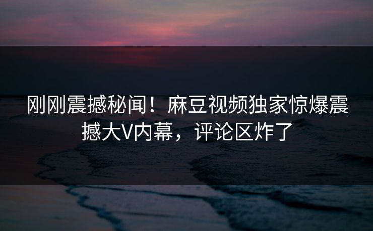 刚刚震撼秘闻！麻豆视频独家惊爆震撼大V内幕，评论区炸了