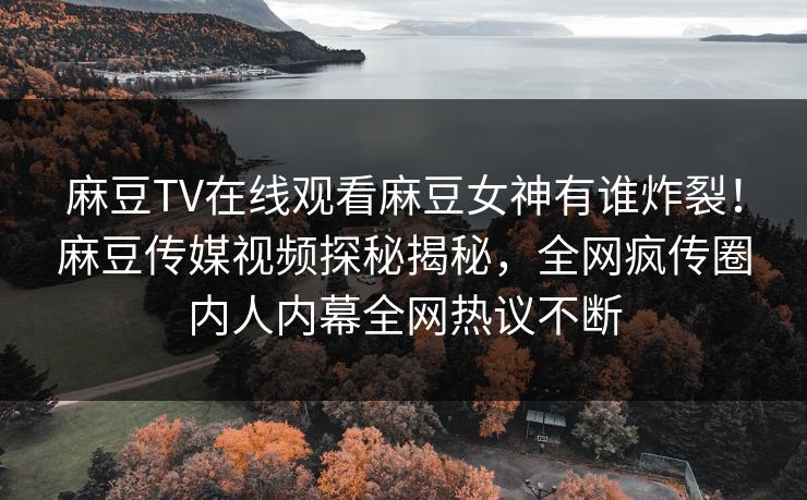 麻豆TV在线观看麻豆女神有谁炸裂！麻豆传媒视频探秘揭秘，全网疯传圈内人内幕全网热议不断