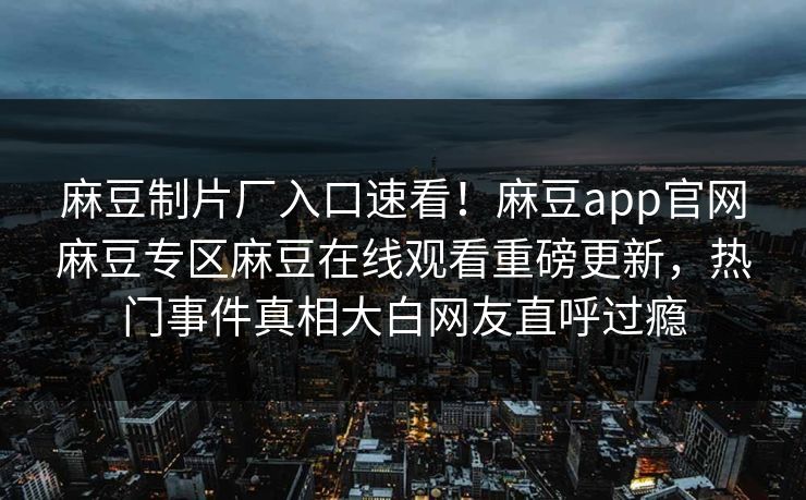 麻豆制片厂入口速看！麻豆app官网麻豆专区麻豆在线观看重磅更新，热门事件真相大白网友直呼过瘾